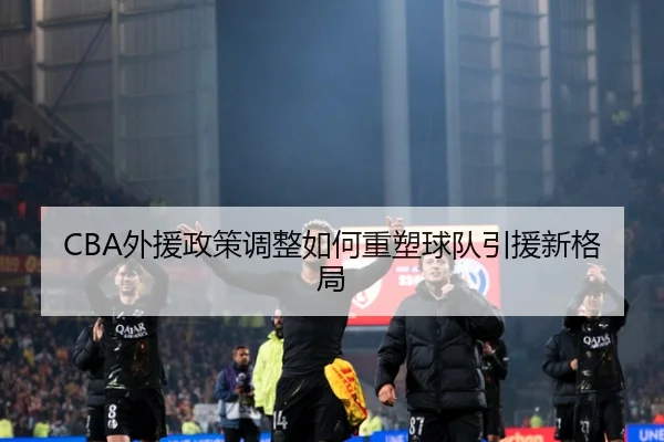 CBA外援政策调整如何重塑球队引援新格局